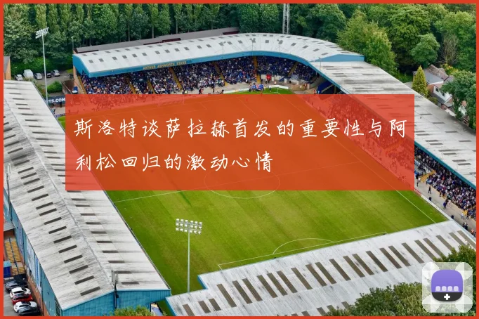 斯洛特谈萨拉赫首发的重要性与阿利松回归的激动心情