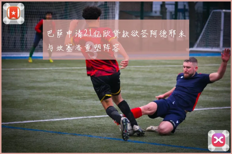 巴萨申请21亿欧贷款欲签阿德耶米与坎塞洛重塑阵容