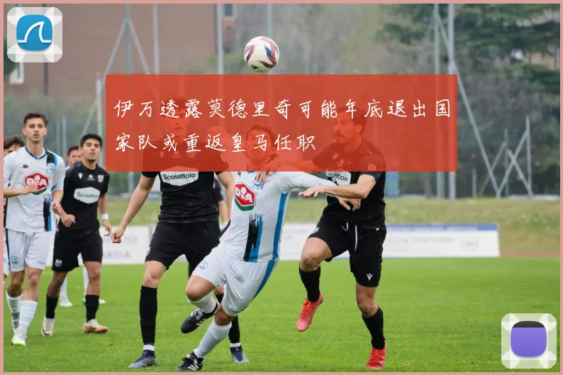 伊万透露莫德里奇可能年底退出国家队或重返皇马任职