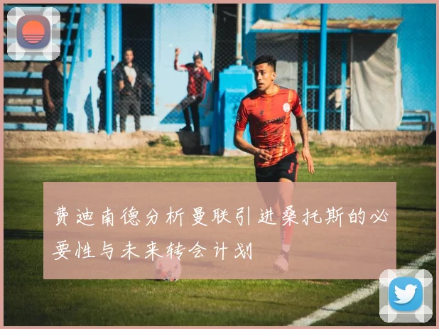费迪南德分析曼联引进桑托斯的必要性与未来转会计划