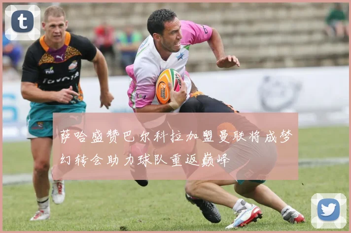 萨哈盛赞巴尔科拉加盟曼联将成梦幻转会助力球队重返巅峰