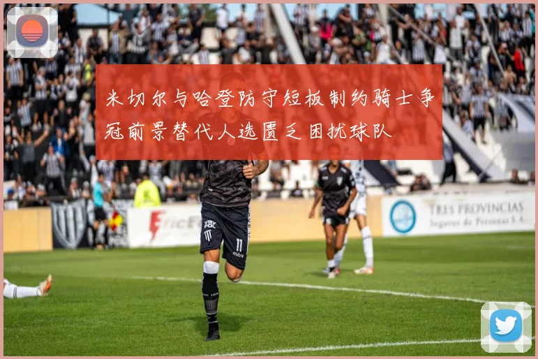米切尔与哈登防守短板制约骑士争冠前景替代人选匮乏困扰球队