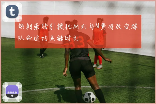 热刺豪赌引援托纳利与M费将改变球队命运的关键时刻