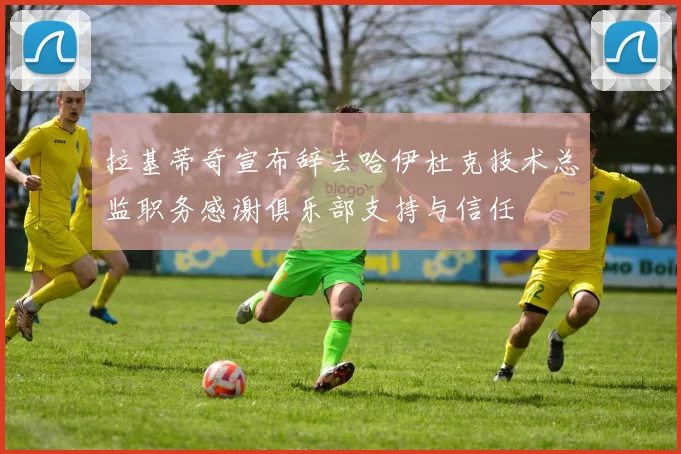 拉基蒂奇宣布辞去哈伊杜克技术总监职务感谢俱乐部支持与信任