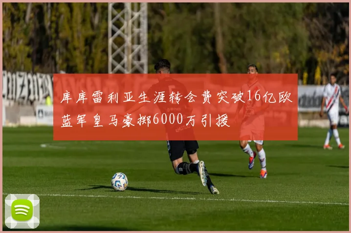 库库雷利亚生涯转会费突破16亿欧蓝军皇马豪掷6000万引援