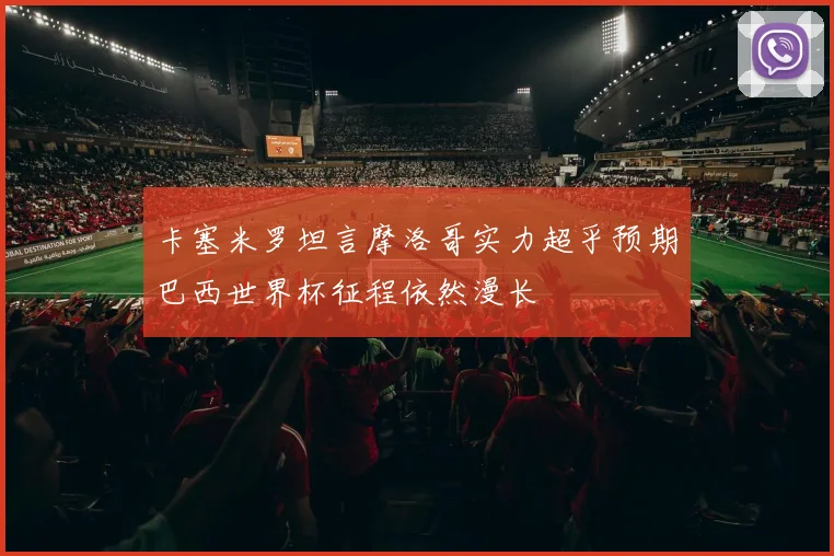 卡塞米罗坦言摩洛哥实力超乎预期巴西世界杯征程依然漫长