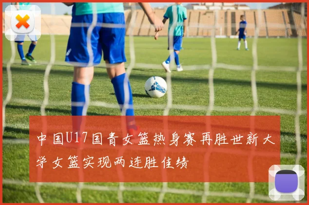 中国U17国青女篮热身赛再胜世新大学女篮实现两连胜佳绩