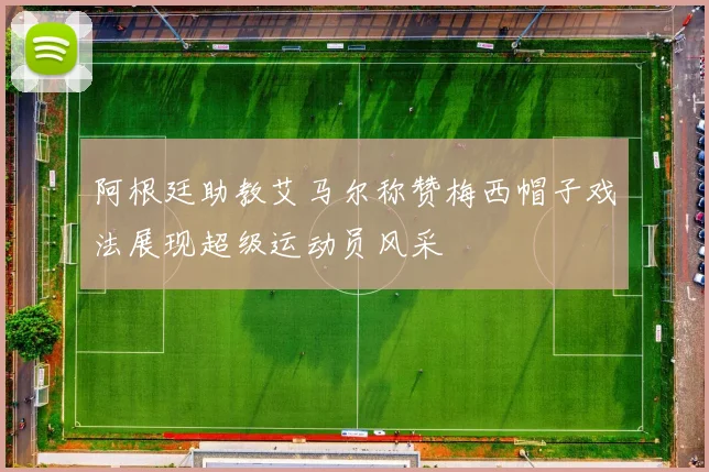 阿根廷助教艾马尔称赞梅西帽子戏法展现超级运动员风采